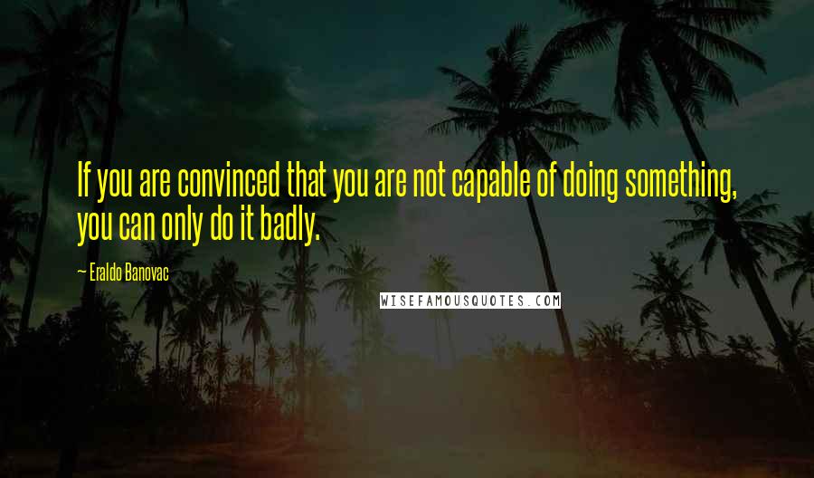 Eraldo Banovac Quotes: If you are convinced that you are not capable of doing something, you can only do it badly.
