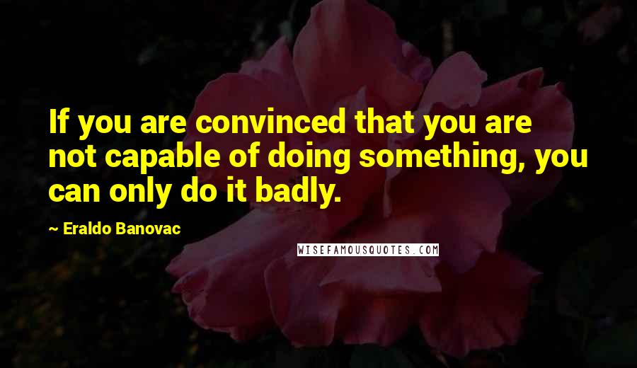 Eraldo Banovac Quotes: If you are convinced that you are not capable of doing something, you can only do it badly.