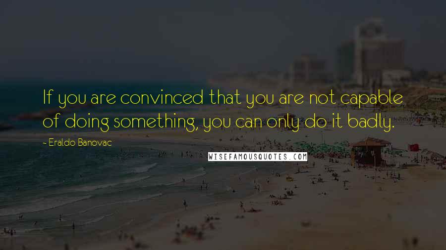 Eraldo Banovac Quotes: If you are convinced that you are not capable of doing something, you can only do it badly.