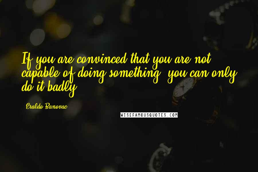 Eraldo Banovac Quotes: If you are convinced that you are not capable of doing something, you can only do it badly.