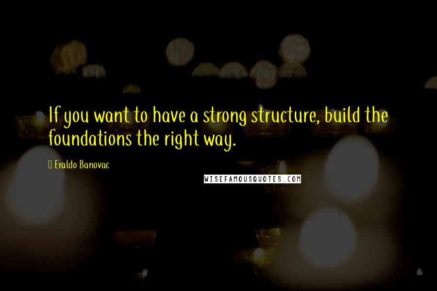 Eraldo Banovac Quotes: If you want to have a strong structure, build the foundations the right way.