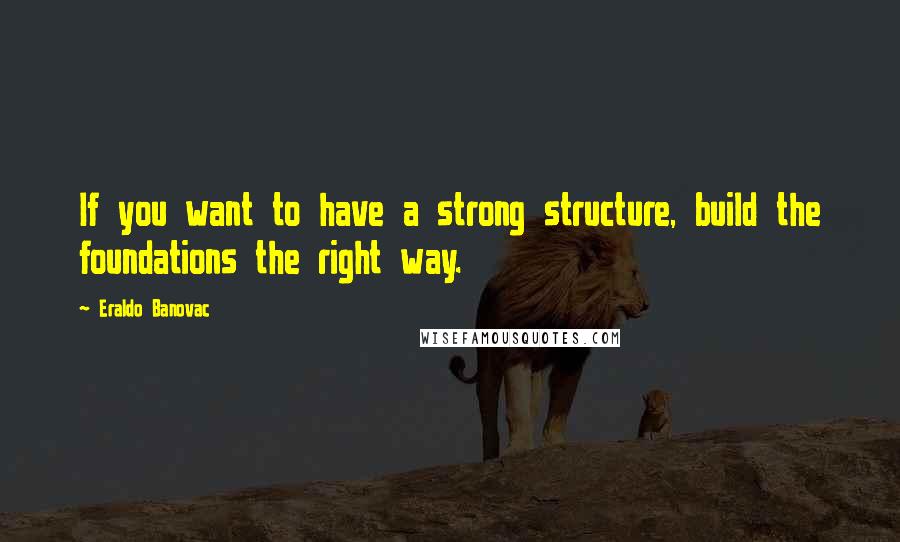 Eraldo Banovac Quotes: If you want to have a strong structure, build the foundations the right way.