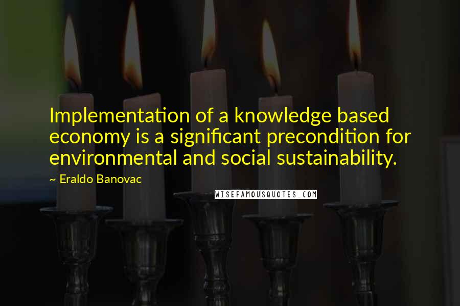 Eraldo Banovac Quotes: Implementation of a knowledge based economy is a significant precondition for environmental and social sustainability.