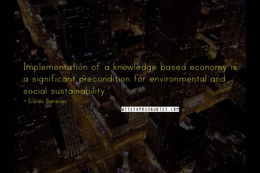 Eraldo Banovac Quotes: Implementation of a knowledge based economy is a significant precondition for environmental and social sustainability.