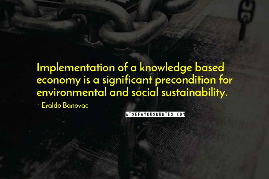 Eraldo Banovac Quotes: Implementation of a knowledge based economy is a significant precondition for environmental and social sustainability.