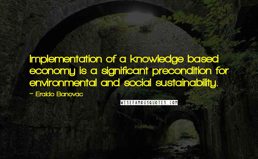 Eraldo Banovac Quotes: Implementation of a knowledge based economy is a significant precondition for environmental and social sustainability.