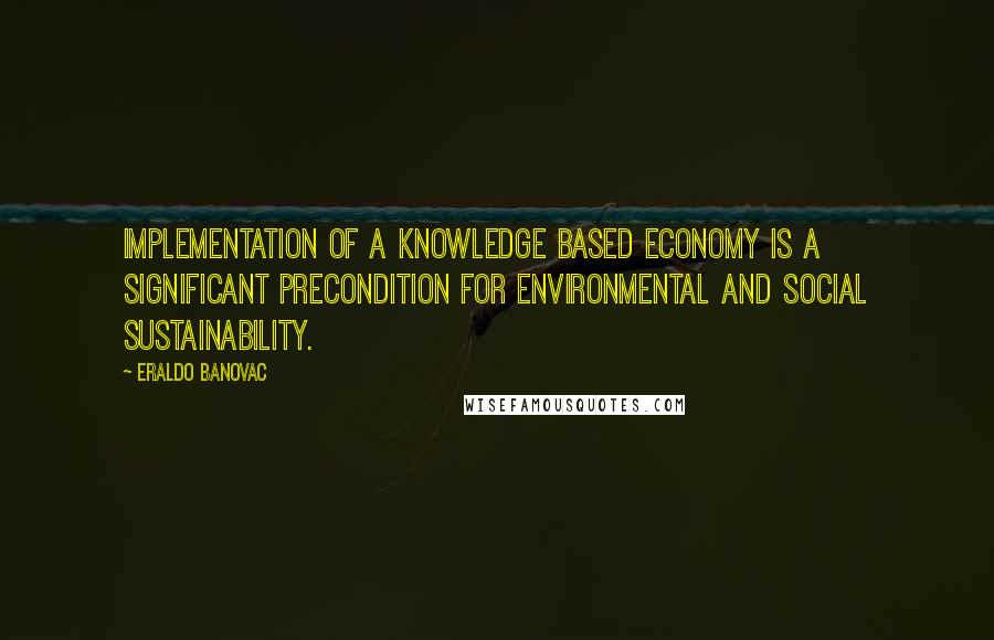 Eraldo Banovac Quotes: Implementation of a knowledge based economy is a significant precondition for environmental and social sustainability.