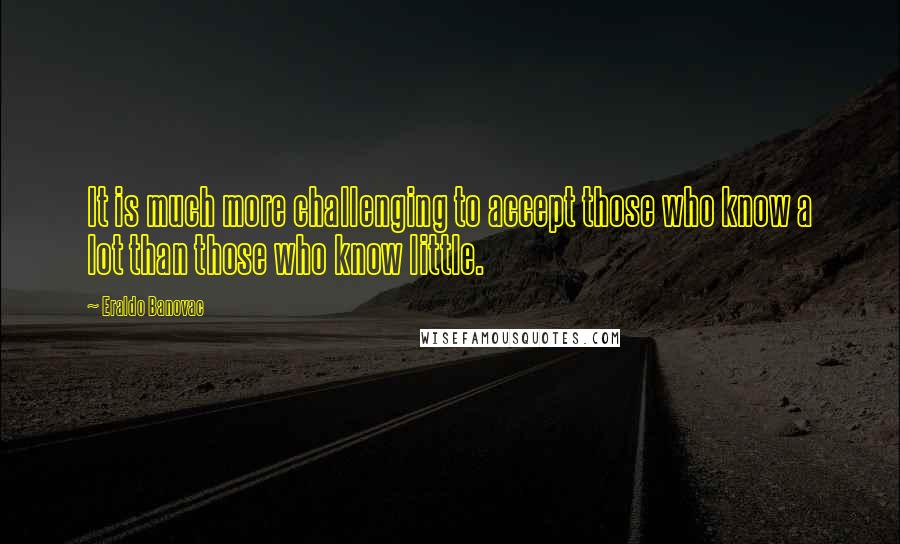 Eraldo Banovac Quotes: It is much more challenging to accept those who know a lot than those who know little.