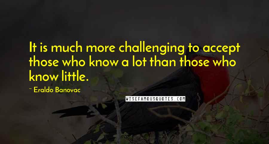 Eraldo Banovac Quotes: It is much more challenging to accept those who know a lot than those who know little.