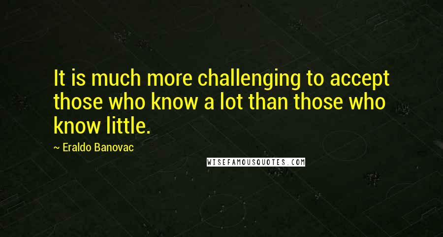 Eraldo Banovac Quotes: It is much more challenging to accept those who know a lot than those who know little.