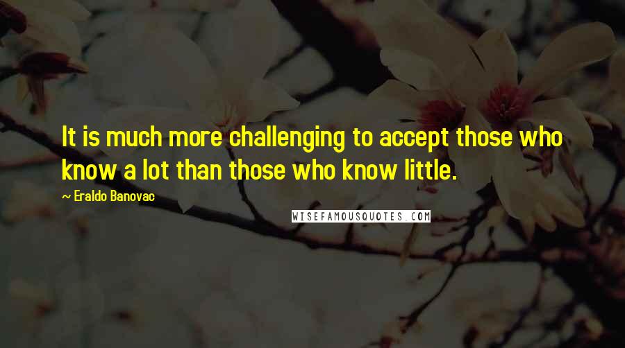 Eraldo Banovac Quotes: It is much more challenging to accept those who know a lot than those who know little.