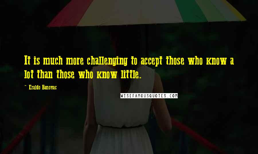 Eraldo Banovac Quotes: It is much more challenging to accept those who know a lot than those who know little.