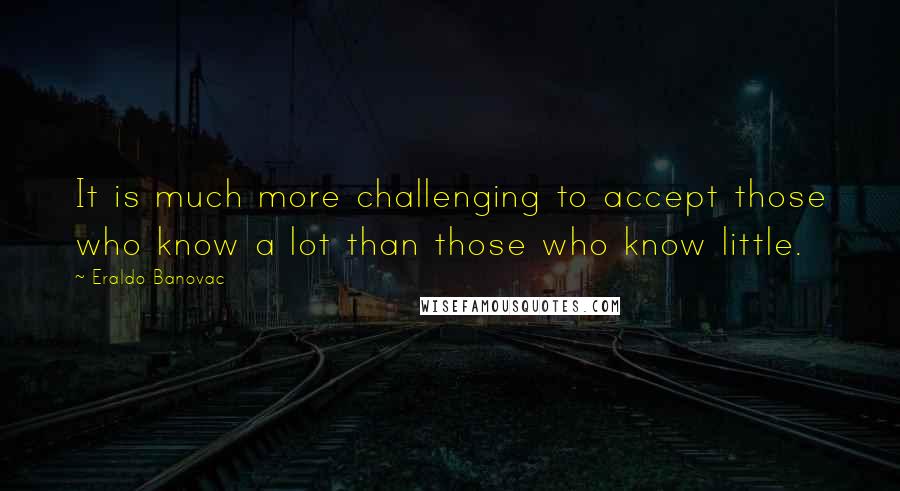 Eraldo Banovac Quotes: It is much more challenging to accept those who know a lot than those who know little.