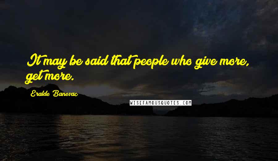 Eraldo Banovac Quotes: It may be said that people who give more, get more.