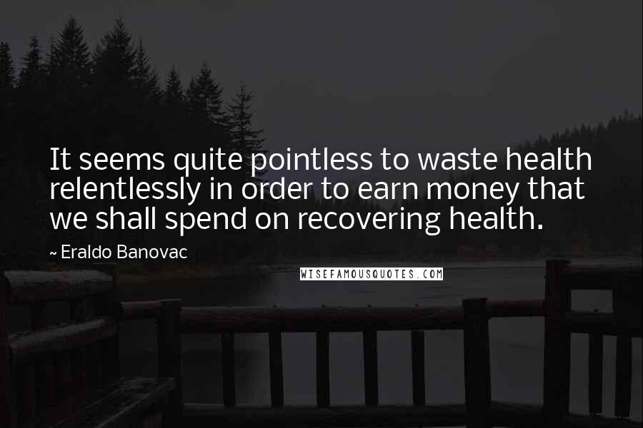Eraldo Banovac Quotes: It seems quite pointless to waste health relentlessly in order to earn money that we shall spend on recovering health.