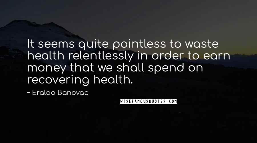 Eraldo Banovac Quotes: It seems quite pointless to waste health relentlessly in order to earn money that we shall spend on recovering health.