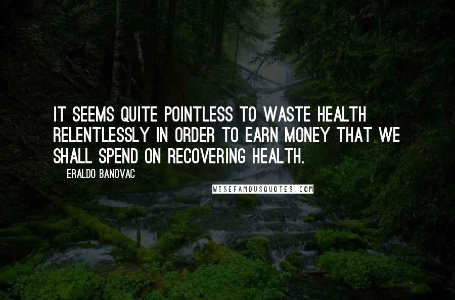 Eraldo Banovac Quotes: It seems quite pointless to waste health relentlessly in order to earn money that we shall spend on recovering health.