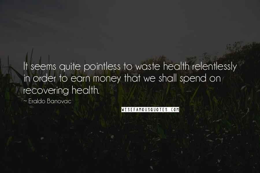 Eraldo Banovac Quotes: It seems quite pointless to waste health relentlessly in order to earn money that we shall spend on recovering health.