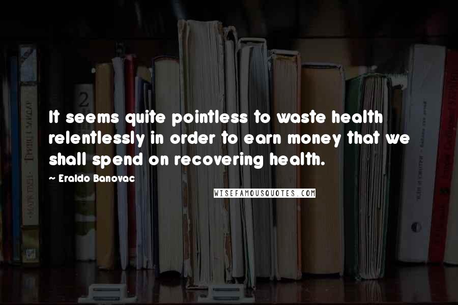 Eraldo Banovac Quotes: It seems quite pointless to waste health relentlessly in order to earn money that we shall spend on recovering health.