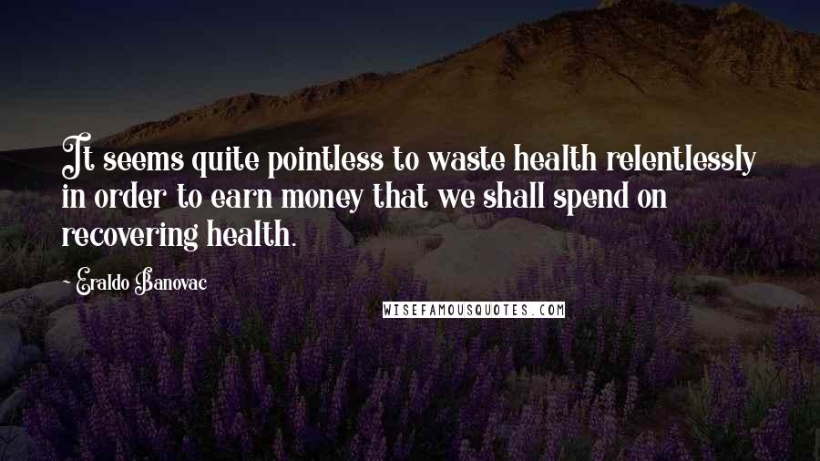 Eraldo Banovac Quotes: It seems quite pointless to waste health relentlessly in order to earn money that we shall spend on recovering health.