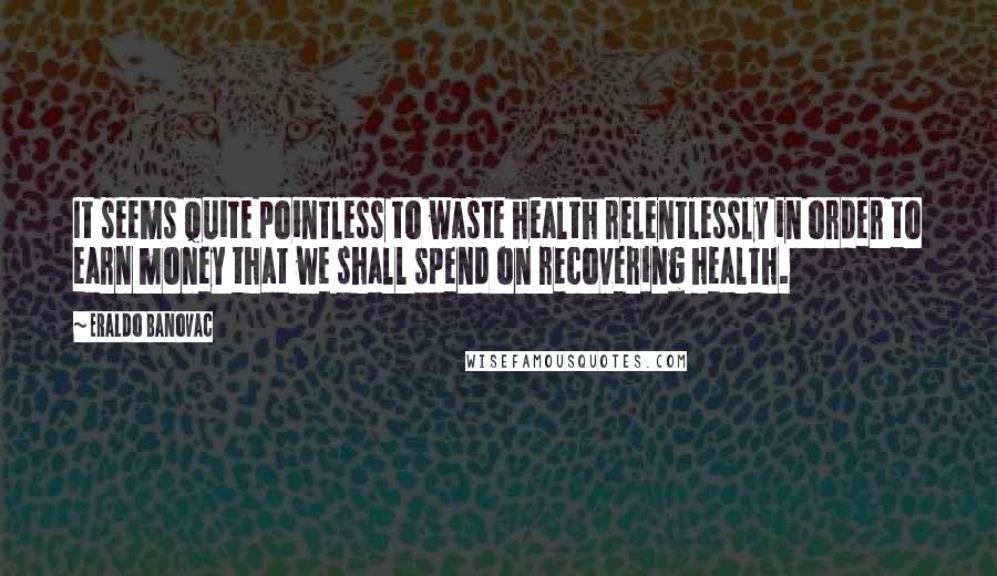 Eraldo Banovac Quotes: It seems quite pointless to waste health relentlessly in order to earn money that we shall spend on recovering health.