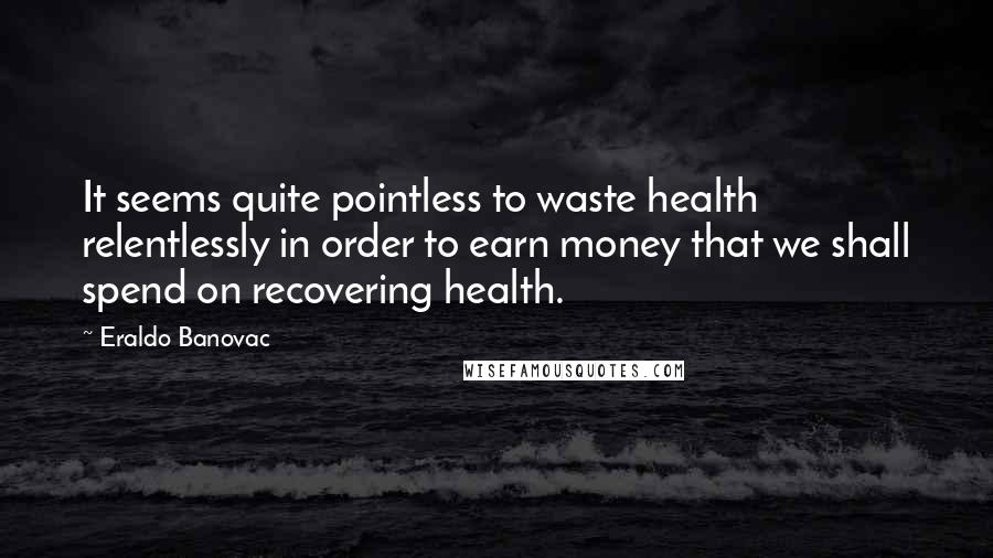 Eraldo Banovac Quotes: It seems quite pointless to waste health relentlessly in order to earn money that we shall spend on recovering health.