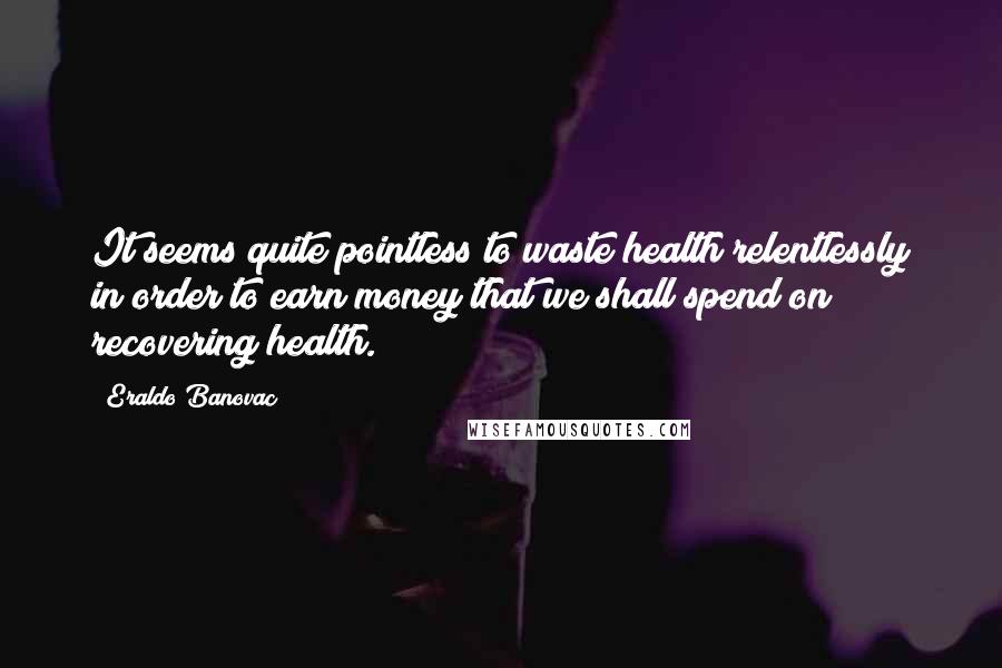 Eraldo Banovac Quotes: It seems quite pointless to waste health relentlessly in order to earn money that we shall spend on recovering health.