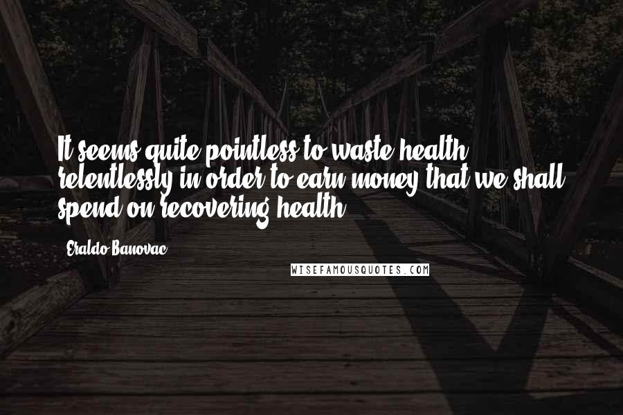 Eraldo Banovac Quotes: It seems quite pointless to waste health relentlessly in order to earn money that we shall spend on recovering health.