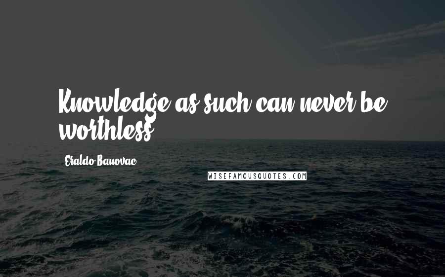 Eraldo Banovac Quotes: Knowledge as such can never be worthless.