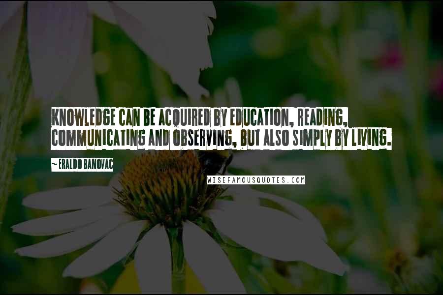 Eraldo Banovac Quotes: Knowledge can be acquired by education, reading, communicating and observing, but also simply by living.