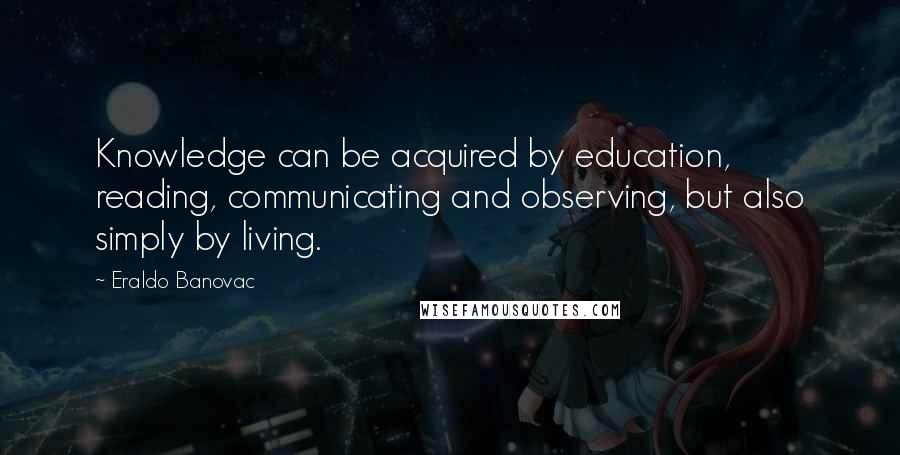 Eraldo Banovac Quotes: Knowledge can be acquired by education, reading, communicating and observing, but also simply by living.