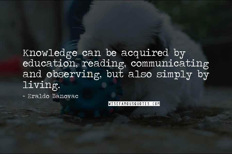 Eraldo Banovac Quotes: Knowledge can be acquired by education, reading, communicating and observing, but also simply by living.