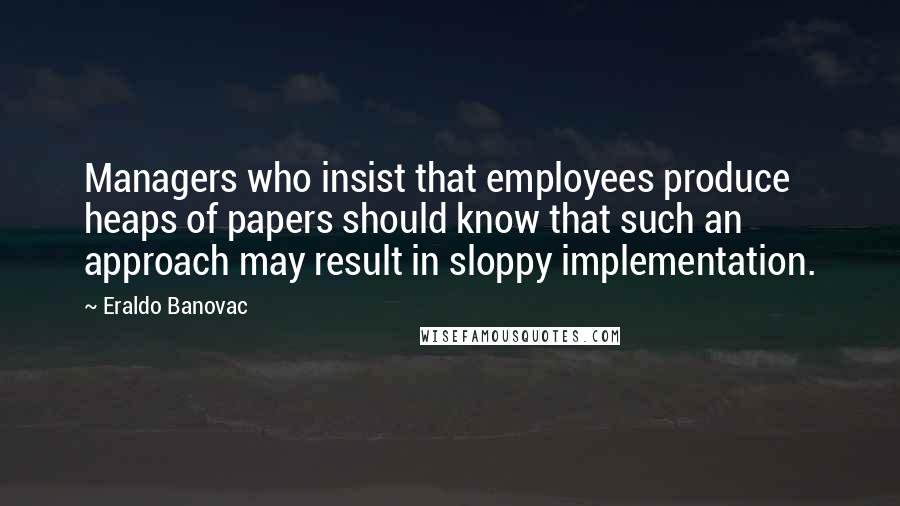 Eraldo Banovac Quotes: Managers who insist that employees produce heaps of papers should know that such an approach may result in sloppy implementation.