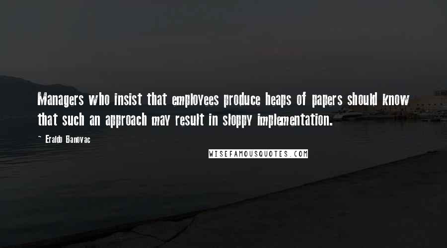 Eraldo Banovac Quotes: Managers who insist that employees produce heaps of papers should know that such an approach may result in sloppy implementation.