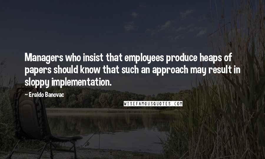 Eraldo Banovac Quotes: Managers who insist that employees produce heaps of papers should know that such an approach may result in sloppy implementation.