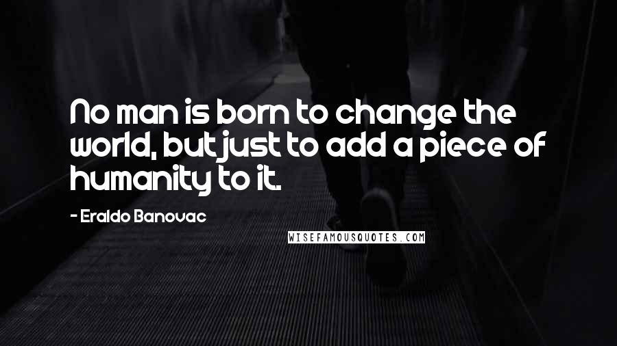 Eraldo Banovac Quotes: No man is born to change the world, but just to add a piece of humanity to it.