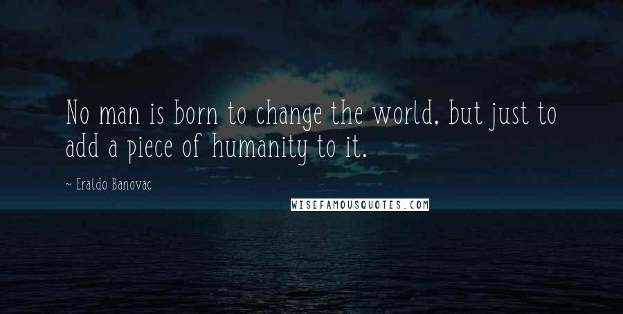 Eraldo Banovac Quotes: No man is born to change the world, but just to add a piece of humanity to it.