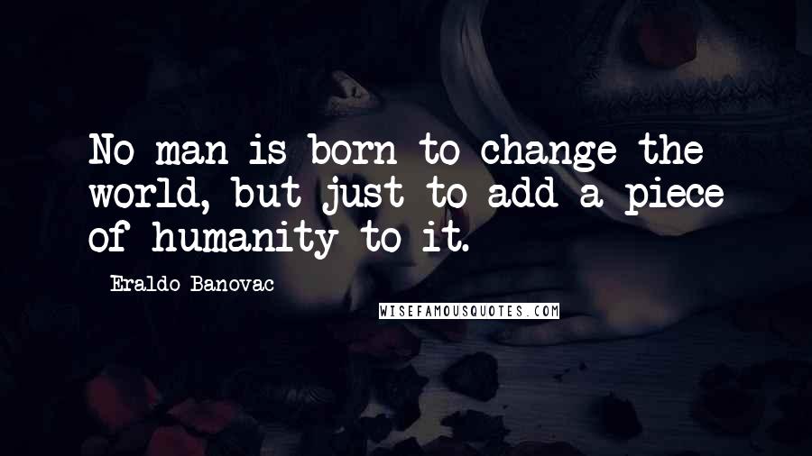 Eraldo Banovac Quotes: No man is born to change the world, but just to add a piece of humanity to it.