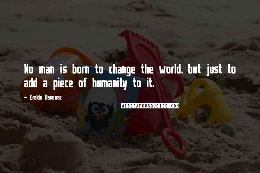 Eraldo Banovac Quotes: No man is born to change the world, but just to add a piece of humanity to it.
