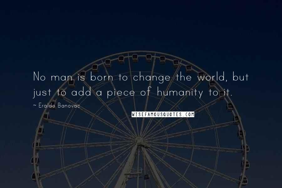 Eraldo Banovac Quotes: No man is born to change the world, but just to add a piece of humanity to it.