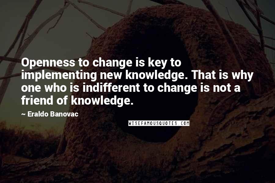 Eraldo Banovac Quotes: Openness to change is key to implementing new knowledge. That is why one who is indifferent to change is not a friend of knowledge.