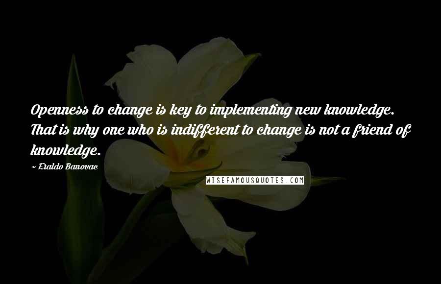 Eraldo Banovac Quotes: Openness to change is key to implementing new knowledge. That is why one who is indifferent to change is not a friend of knowledge.