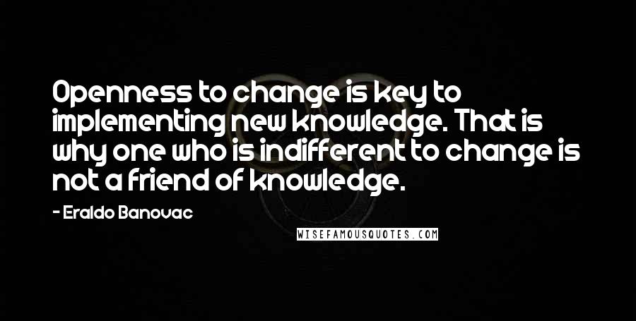 Eraldo Banovac Quotes: Openness to change is key to implementing new knowledge. That is why one who is indifferent to change is not a friend of knowledge.