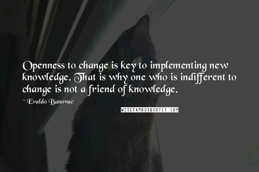 Eraldo Banovac Quotes: Openness to change is key to implementing new knowledge. That is why one who is indifferent to change is not a friend of knowledge.