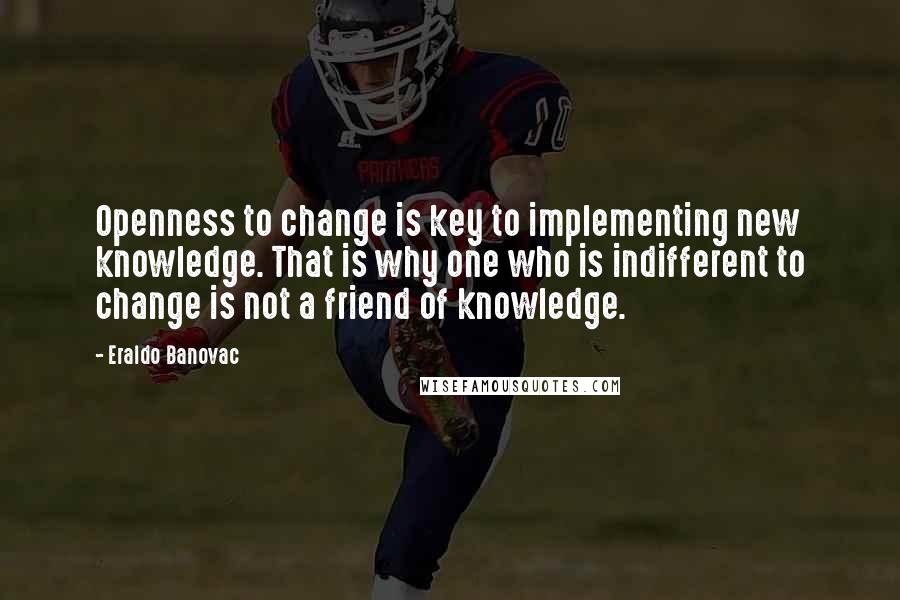Eraldo Banovac Quotes: Openness to change is key to implementing new knowledge. That is why one who is indifferent to change is not a friend of knowledge.