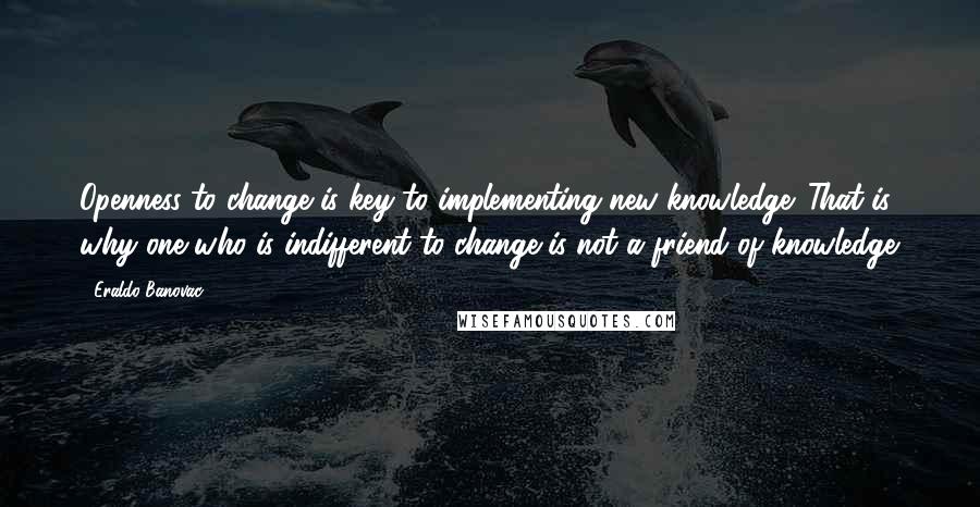 Eraldo Banovac Quotes: Openness to change is key to implementing new knowledge. That is why one who is indifferent to change is not a friend of knowledge.