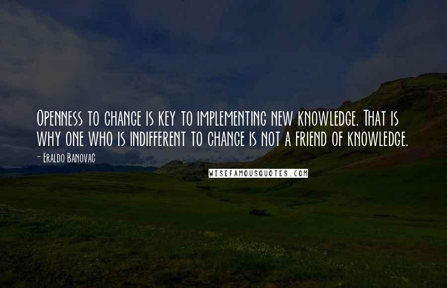 Eraldo Banovac Quotes: Openness to change is key to implementing new knowledge. That is why one who is indifferent to change is not a friend of knowledge.