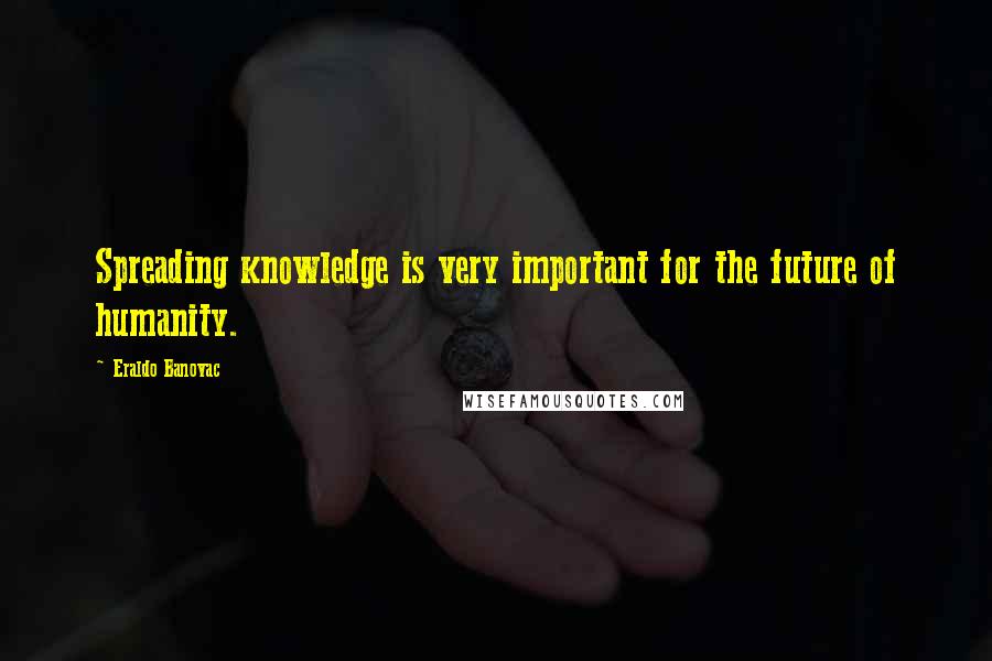 Eraldo Banovac Quotes: Spreading knowledge is very important for the future of humanity.