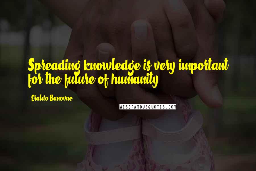 Eraldo Banovac Quotes: Spreading knowledge is very important for the future of humanity.