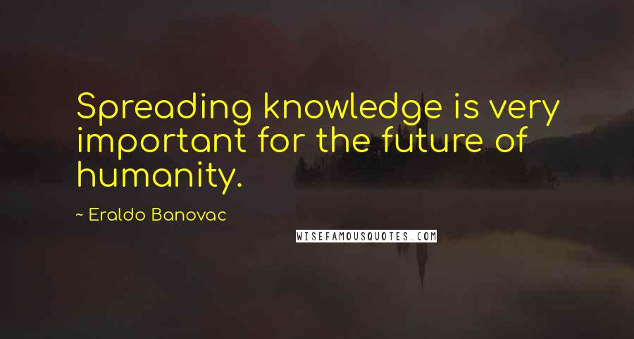 Eraldo Banovac Quotes: Spreading knowledge is very important for the future of humanity.